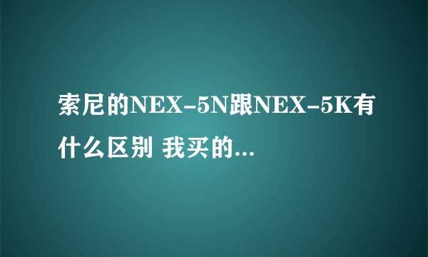 索尼的NEX-5N跟NEX-5K有什么区别 我买的nex-5是在香港买的 后面带个K nex-5k 跟大陆的nex-5n有什么区别？